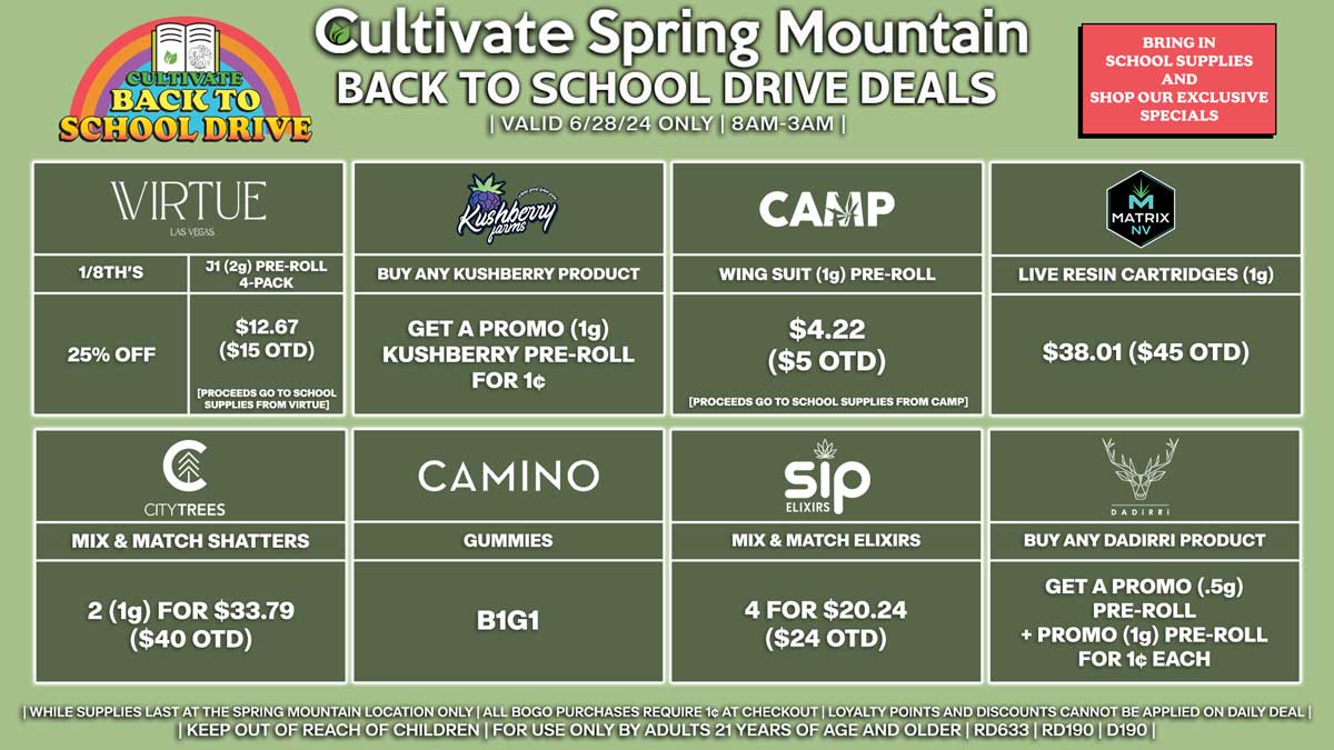 Cultivate Las Vegas Dispensary Back To School Drive Deals! Valid Friday 6/28 Only | 8AM-3AM | While Supplies Last!
CAMINO
- Gummies B1G1
VIRTUE
- 25% Off 1/8th’s
- J1 (2g) Pre-Roll 4-Pack for $12.67 ($15 OTD) [Proceeds Go to School Supplies From Virtue]
CAMP
- Wing Suit (1g) Pre-Roll for $4.22 ($5 OTD) [Proceeds Go to School Supplies From CAMP]
KUSHBERRY FARMS
- Buy Any Kushberry Product, Get a Promo (1g) Kushberry Pre-Roll for 1¢
SIP
- Mix & Match Elixirs 4 for $20.24 ($24 OTD)
DADIRRI
- Buy Any Dadirri Product, Get a Promo (.5g) Pre-Roll + Promo (1g) Pre-Roll for 1¢ Each
CITY TREES
- Mix & Match Shatters 2 (1g) for $33.79 ($40 OTD)
MATRIX
- Live Resin Cartridges (1g) for $38.01 ($45 OTD)

| Valid Friday (6/28/24) at the Spring Mountain Location only, while supplies last | All BOGO purchases require 1¢ at checkout. | All deals include tax | Keep out of reach of children. For use only by adults 21 years of age and older. |  Open 8AM to 12AM | Visit cultivatelv.com for more information |